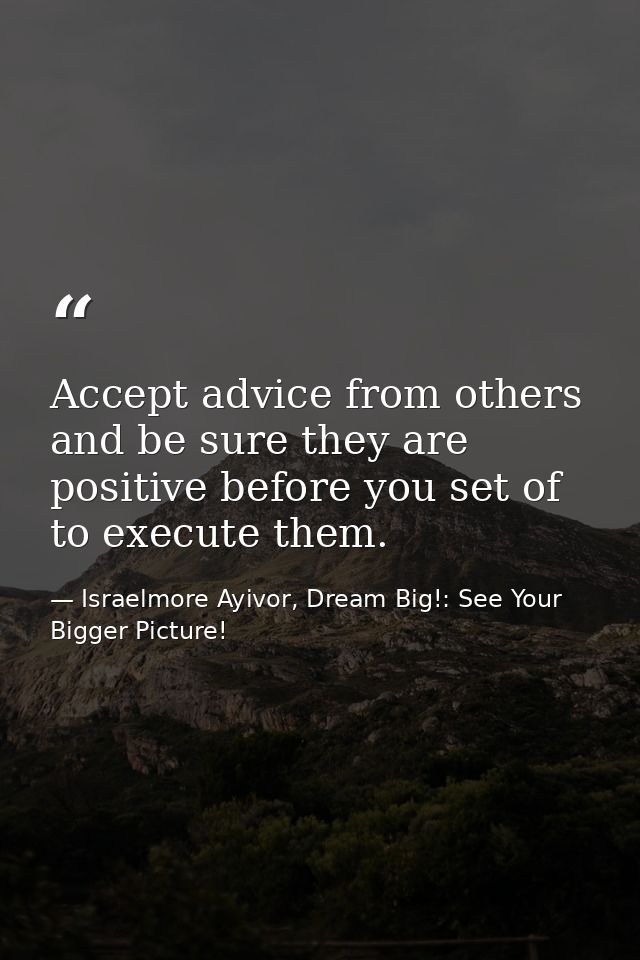 Accept advice from others and be sure they are positive before you set of to execute them. — Israelmore Ayivor, Dream Big!: See Your Bigger Picture!