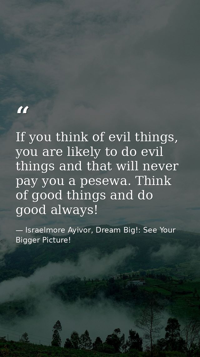 If you think of evil things, you are likely to do evil things and that will never pay you a pesewa. Think of good things — Israelmore Ayivor, Dream Big!: See Your Bigger Picture!