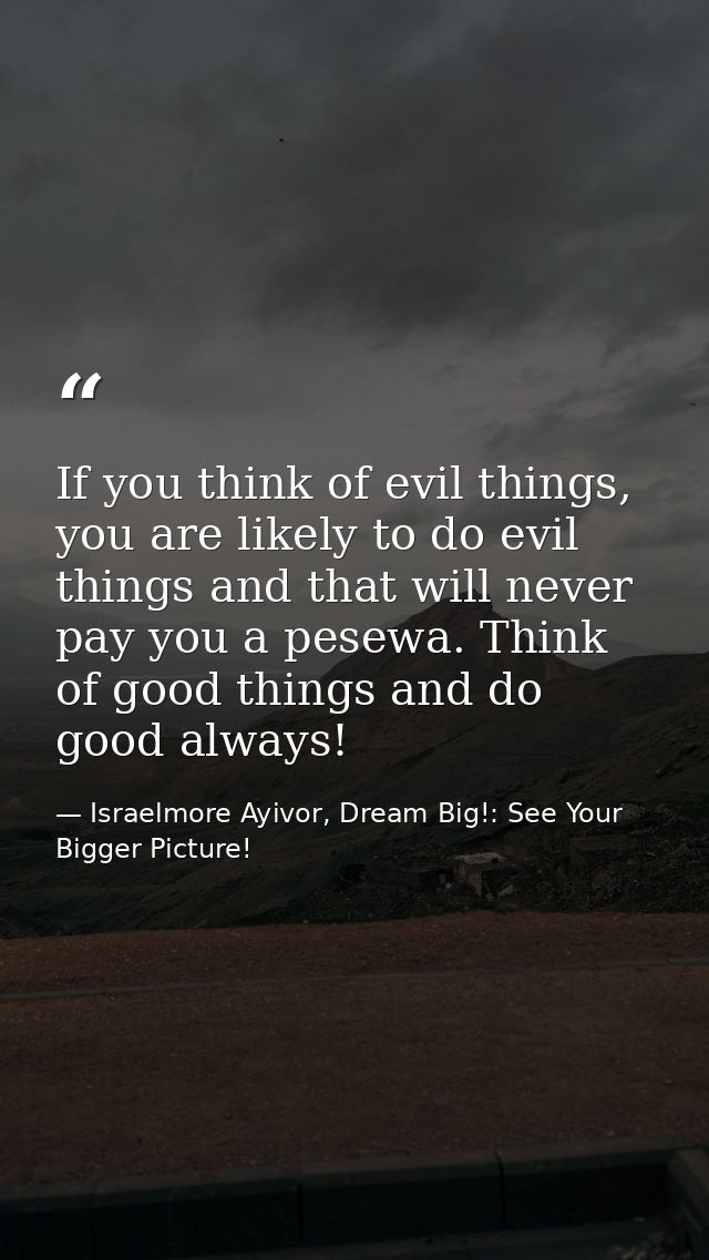 If you think of evil things, you are likely to do evil things and that will never pay you a pesewa. Think of good things — Israelmore Ayivor, Dream Big!: See Your Bigger Picture!