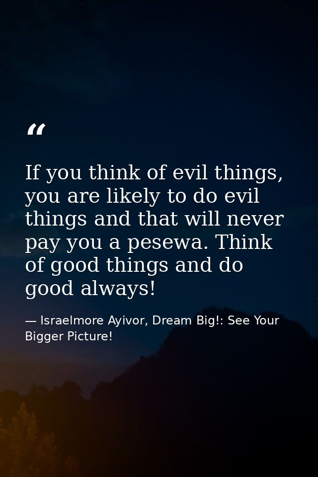 If you think of evil things, you are likely to do evil things and that will never pay you a pesewa. Think of good things — Israelmore Ayivor, Dream Big!: See Your Bigger Picture!