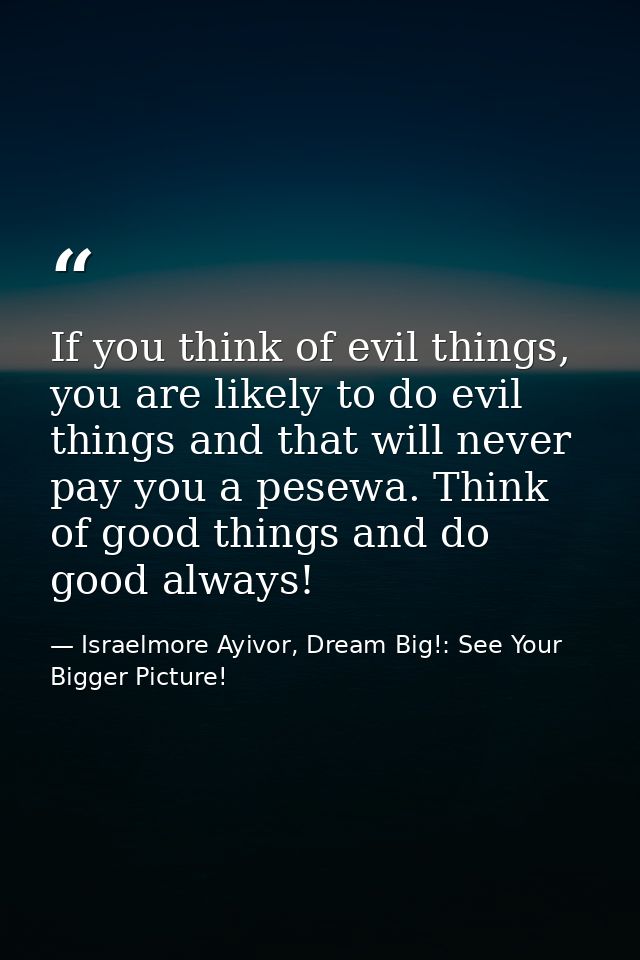 If you think of evil things, you are likely to do evil things and that will never pay you a pesewa. Think of good things — Israelmore Ayivor, Dream Big!: See Your Bigger Picture!