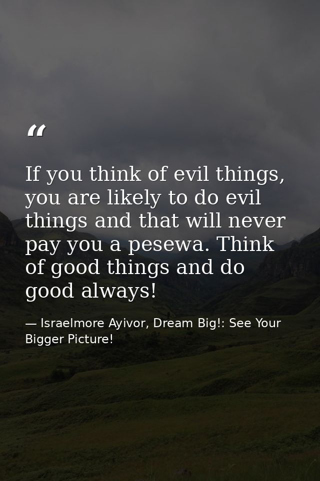 If you think of evil things, you are likely to do evil things and that will never pay you a pesewa. Think of good things — Israelmore Ayivor, Dream Big!: See Your Bigger Picture!