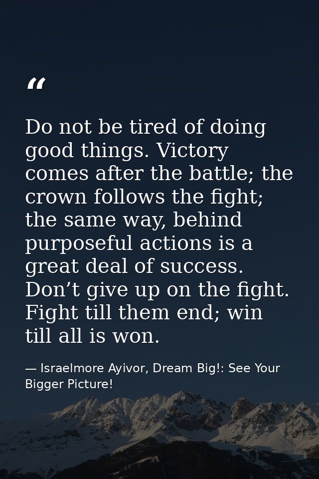 Do not be tired of doing good things. Victory comes after the battle; the crown follows the fight; the same way, behind  — Israelmore Ayivor, Dream Big!: See Your Bigger Picture!