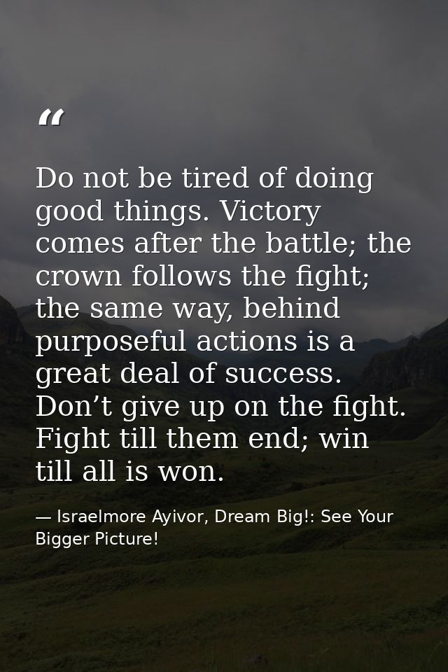 Do not be tired of doing good things. Victory comes after the battle; the crown follows the fight; the same way, behind  — Israelmore Ayivor, Dream Big!: See Your Bigger Picture!