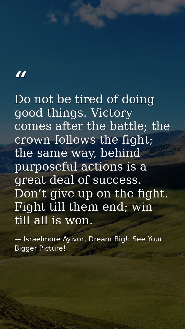 Do not be tired of doing good things. Victory comes after the battle; the crown follows the fight; the same way, behind  — Israelmore Ayivor, Dream Big!: See Your Bigger Picture!