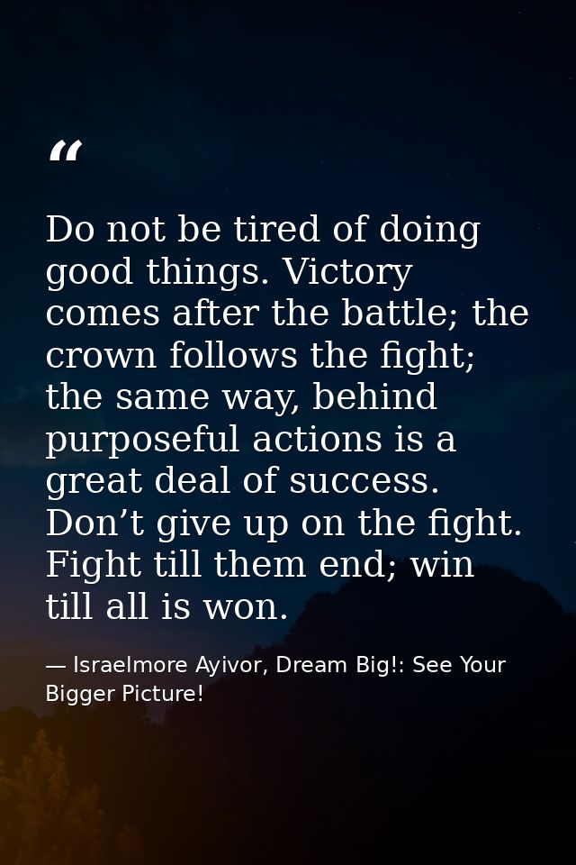 Do not be tired of doing good things. Victory comes after the battle; the crown follows the fight; the same way, behind  — Israelmore Ayivor, Dream Big!: See Your Bigger Picture!