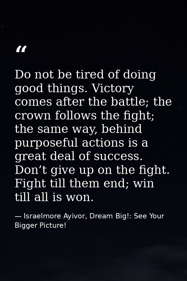 Do not be tired of doing good things. Victory comes after the battle; the crown follows the fight; the same way, behind  — Israelmore Ayivor, Dream Big!: See Your Bigger Picture!