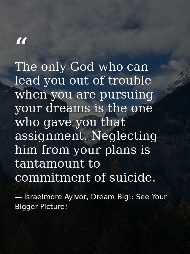 The only God who can lead you out of trouble when you are pursuing your dreams is the one who gave you that assignment.  — Israelmore Ayivor, Dream Big!: See Your Bigger Picture!