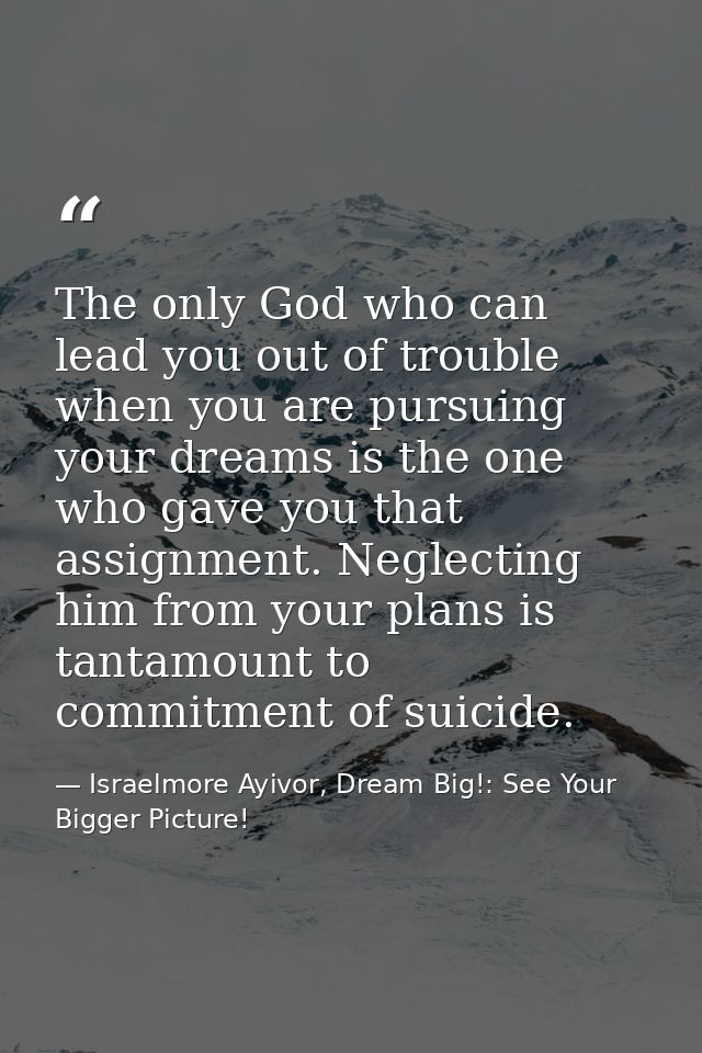 The only God who can lead you out of trouble when you are pursuing your dreams is the one who gave you that assignment.  — Israelmore Ayivor, Dream Big!: See Your Bigger Picture!