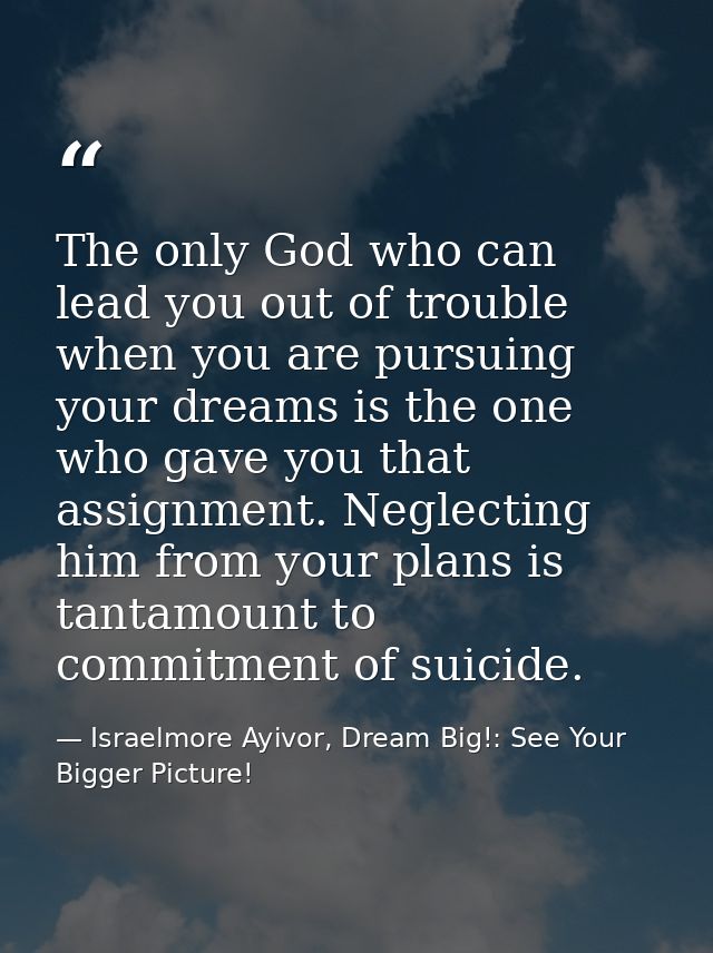 The only God who can lead you out of trouble when you are pursuing your dreams is the one who gave you that assignment.  — Israelmore Ayivor, Dream Big!: See Your Bigger Picture!