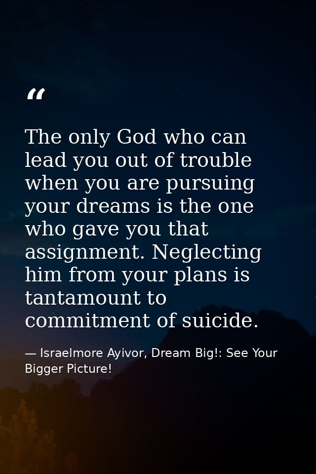The only God who can lead you out of trouble when you are pursuing your dreams is the one who gave you that assignment.  — Israelmore Ayivor, Dream Big!: See Your Bigger Picture!