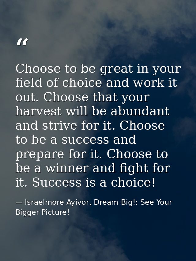 Choose to be great in your field of choice and work it out. Choose that your harvest will be abundant and strive for it. — Israelmore Ayivor, Dream Big!: See Your Bigger Picture!