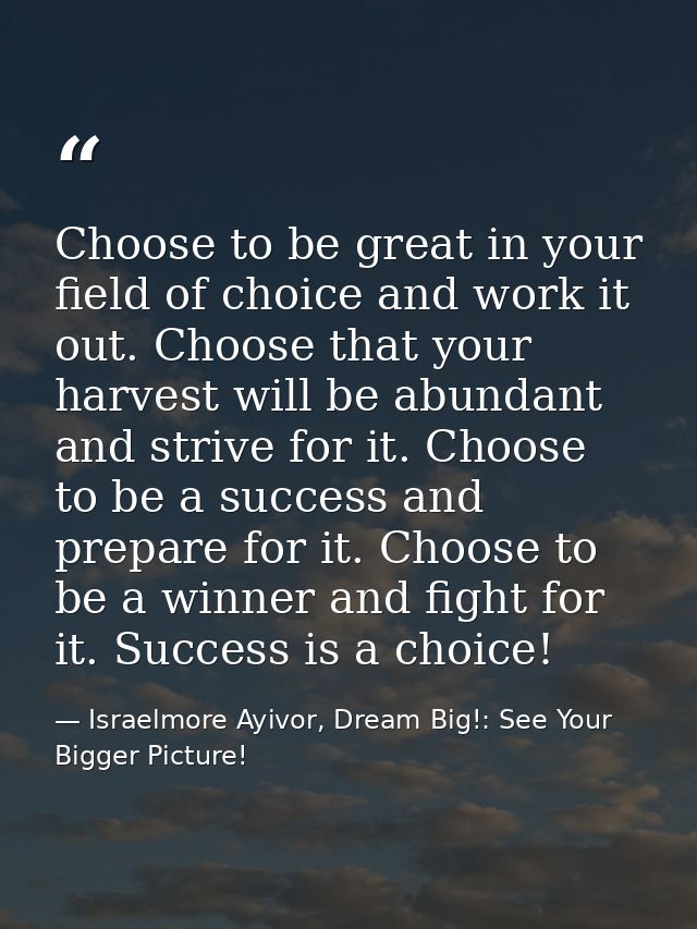 Choose to be great in your field of choice and work it out. Choose that your harvest will be abundant and strive for it. — Israelmore Ayivor, Dream Big!: See Your Bigger Picture!