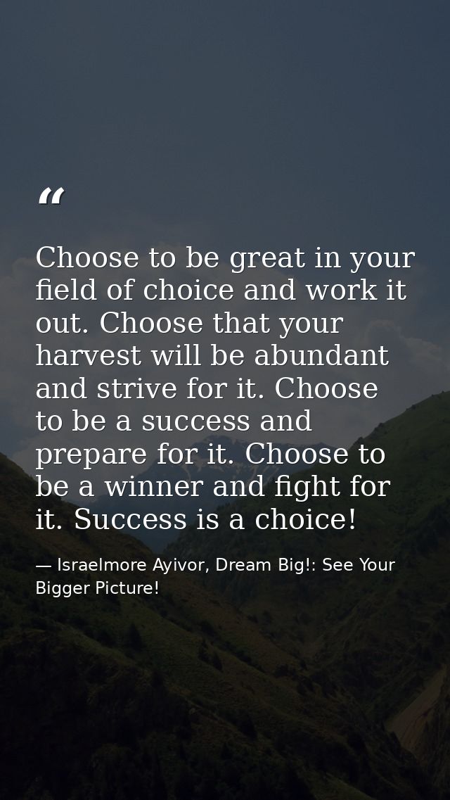 Choose to be great in your field of choice and work it out. Choose that your harvest will be abundant and strive for it. — Israelmore Ayivor, Dream Big!: See Your Bigger Picture!