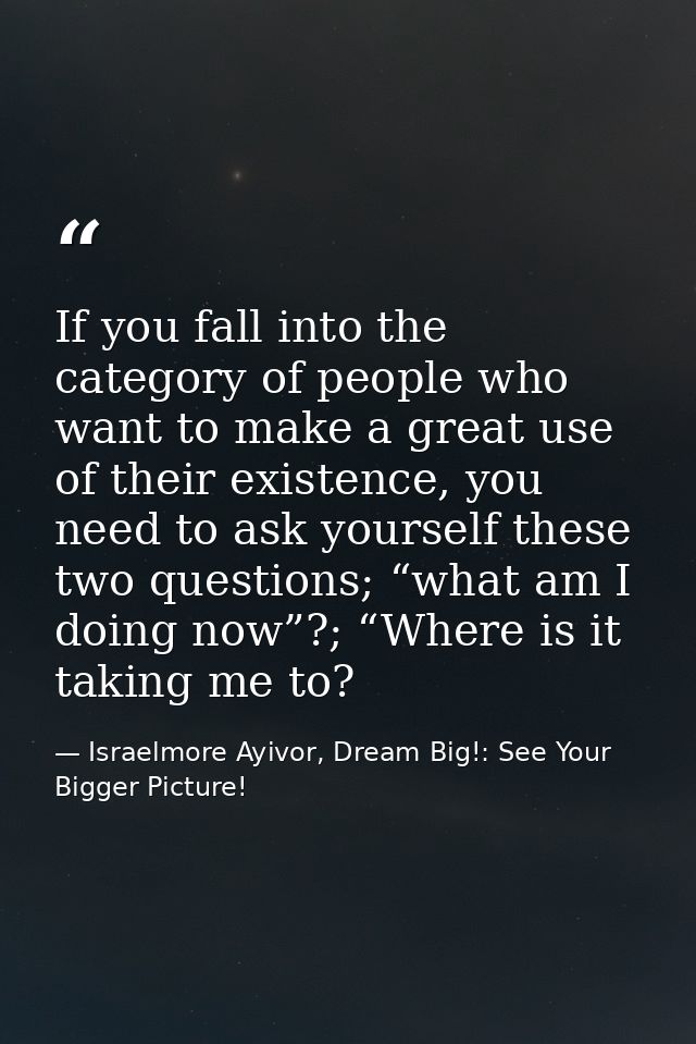 If you fall into the category of people who want to make a great use of their existence, you need to ask yourself these  — Israelmore Ayivor, Dream Big!: See Your Bigger Picture!
