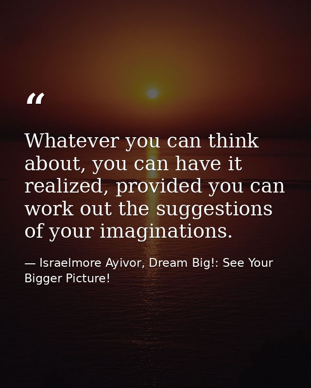 Whatever you can think about, you can have it realized, provided you can work out the suggestions of your imaginations. — Israelmore Ayivor, Dream Big!: See Your Bigger Picture!