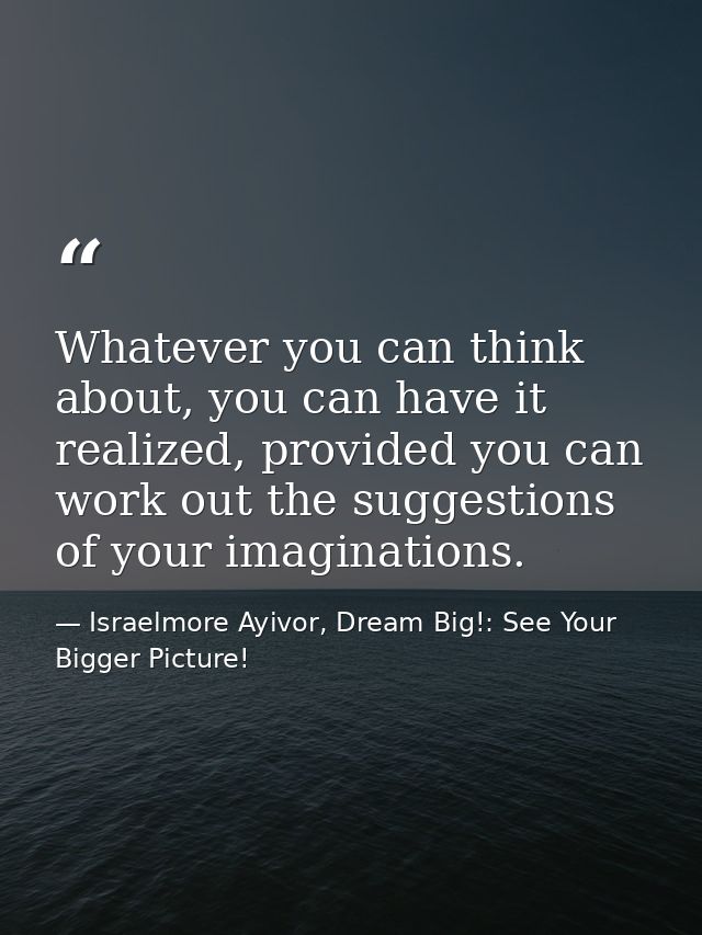 Whatever you can think about, you can have it realized, provided you can work out the suggestions of your imaginations. — Israelmore Ayivor, Dream Big!: See Your Bigger Picture!