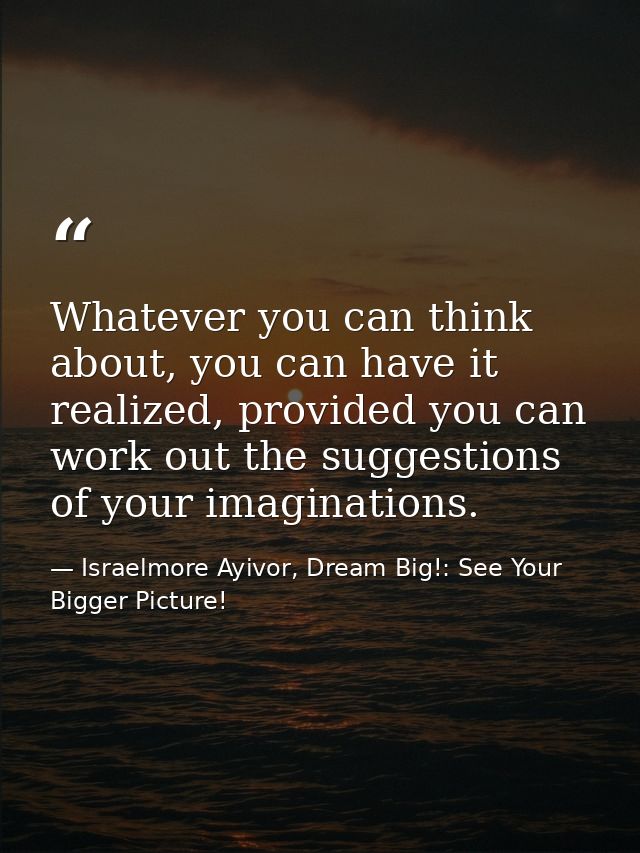 Whatever you can think about, you can have it realized, provided you can work out the suggestions of your imaginations. — Israelmore Ayivor, Dream Big!: See Your Bigger Picture!