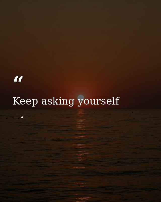 Keep asking yourself — •