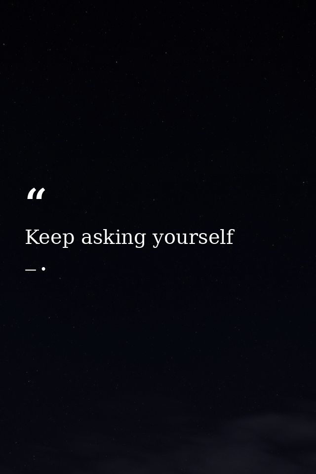 Keep asking yourself — •