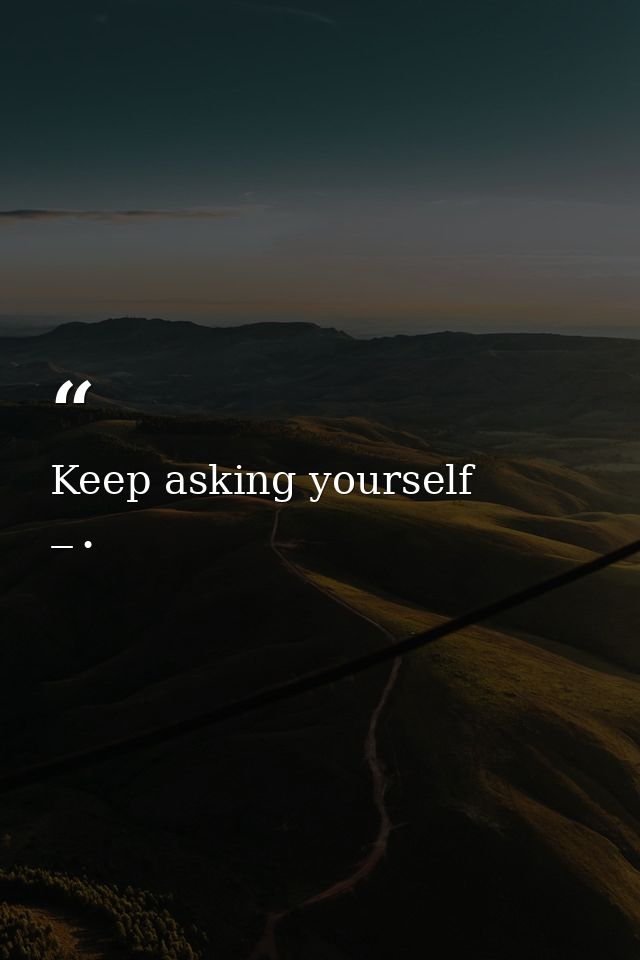 Keep asking yourself — •