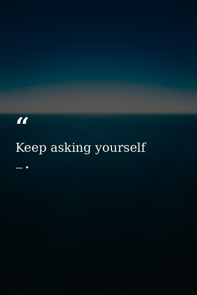 Keep asking yourself — •