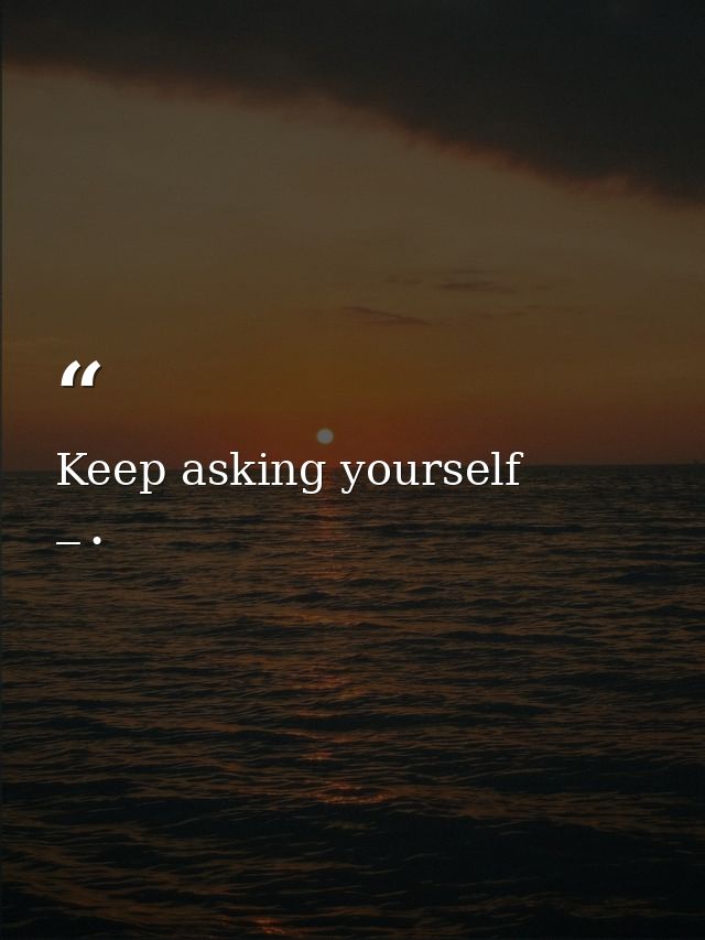 Keep asking yourself — •