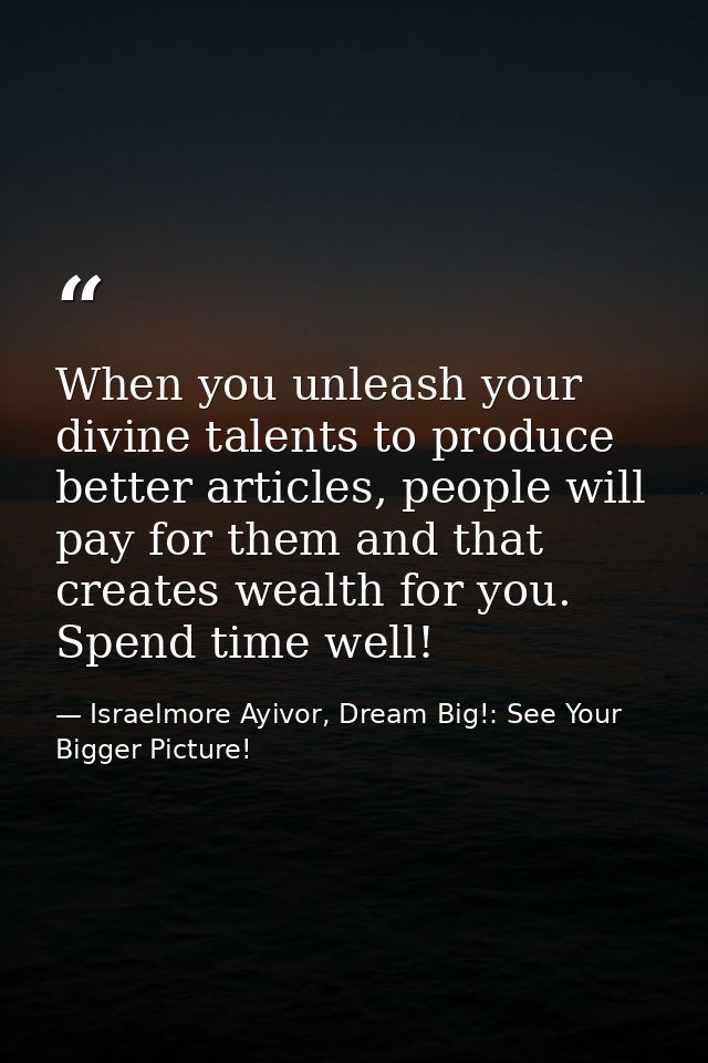 When you unleash your divine talents to produce better articles, people will pay for them and that creates wealth for yo — Israelmore Ayivor, Dream Big!: See Your Bigger Picture!