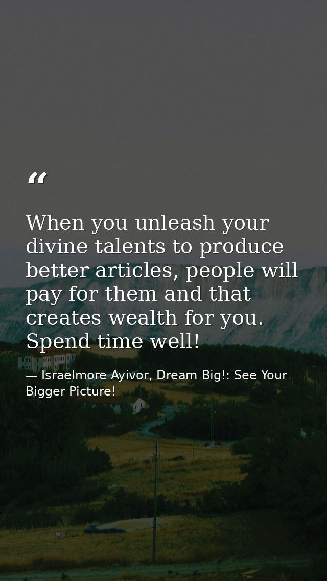 When you unleash your divine talents to produce better articles, people will pay for them and that creates wealth for yo — Israelmore Ayivor, Dream Big!: See Your Bigger Picture!