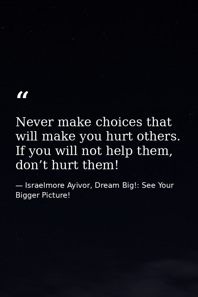 Never make choices that will make you hurt others. If you will not help them, don’t hurt them! — Israelmore Ayivor, Dream Big!: See Your Bigger Picture!