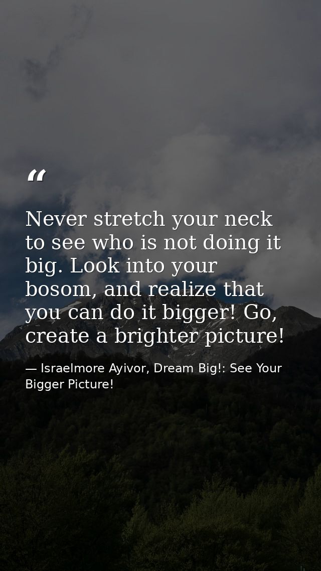Never stretch your neck to see who is not doing it big. Look into your bosom, and realize that you can do it bigger! Go, — Israelmore Ayivor, Dream Big!: See Your Bigger Picture!