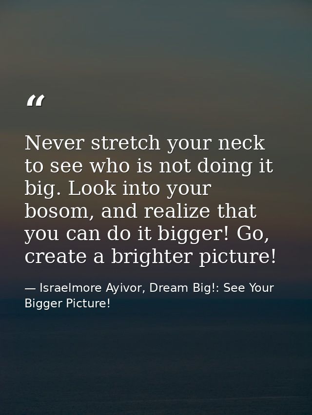 Never stretch your neck to see who is not doing it big. Look into your bosom, and realize that you can do it bigger! Go, — Israelmore Ayivor, Dream Big!: See Your Bigger Picture!