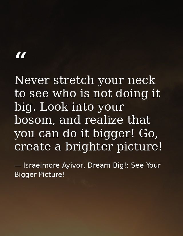 Never stretch your neck to see who is not doing it big. Look into your bosom, and realize that you can do it bigger! Go, — Israelmore Ayivor, Dream Big!: See Your Bigger Picture!