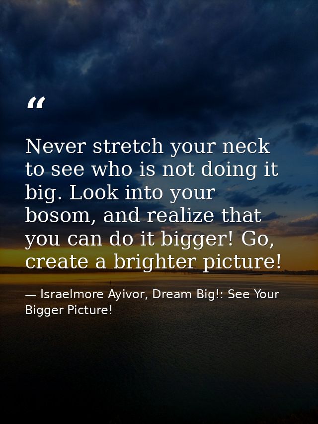 Never stretch your neck to see who is not doing it big. Look into your bosom, and realize that you can do it bigger! Go, — Israelmore Ayivor, Dream Big!: See Your Bigger Picture!