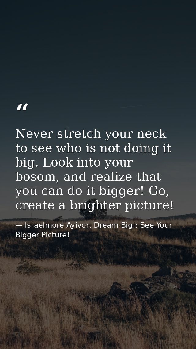 Never stretch your neck to see who is not doing it big. Look into your bosom, and realize that you can do it bigger! Go, — Israelmore Ayivor, Dream Big!: See Your Bigger Picture!
