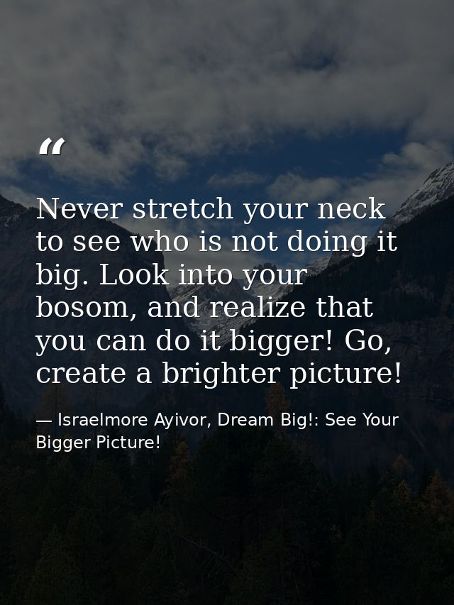 Never stretch your neck to see who is not doing it big. Look into your bosom, and realize that you can do it bigger! Go, — Israelmore Ayivor, Dream Big!: See Your Bigger Picture!