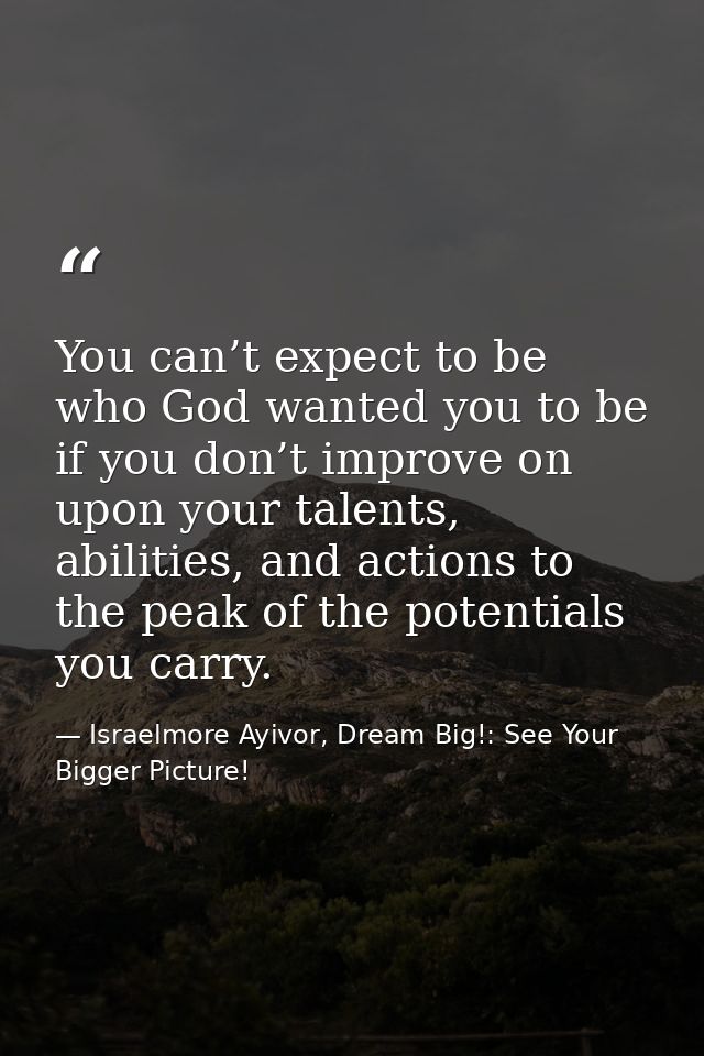 You can’t expect to be who God wanted you to be if you don’t improve on upon your talents, abilities, and actions to the — Israelmore Ayivor, Dream Big!: See Your Bigger Picture!