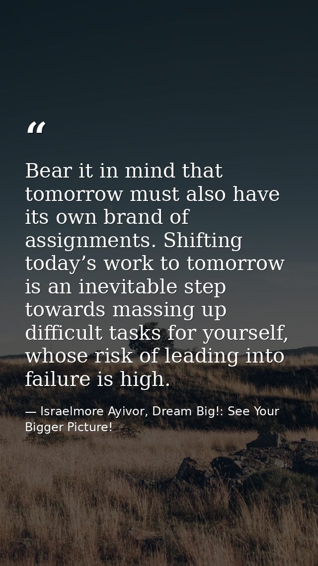 Bear it in mind that tomorrow must also have its own brand of assignments. Shifting today’s work to tomorrow is an inevi — Israelmore Ayivor, Dream Big!: See Your Bigger Picture!