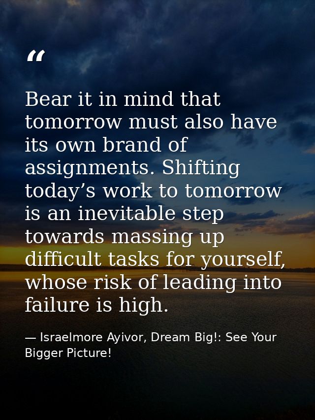 Bear it in mind that tomorrow must also have its own brand of assignments. Shifting today’s work to tomorrow is an inevi — Israelmore Ayivor, Dream Big!: See Your Bigger Picture!