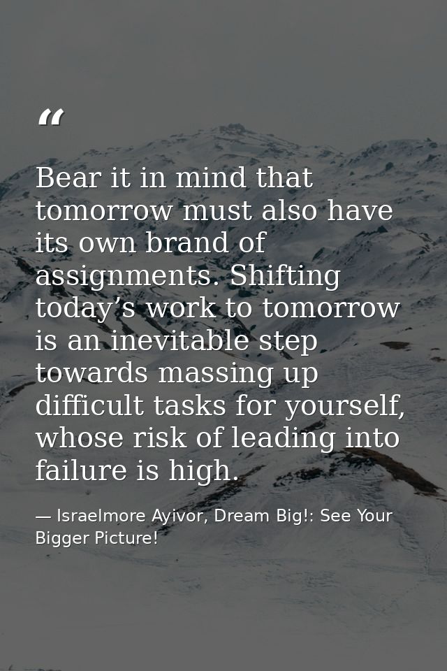 Bear it in mind that tomorrow must also have its own brand of assignments. Shifting today’s work to tomorrow is an inevi — Israelmore Ayivor, Dream Big!: See Your Bigger Picture!