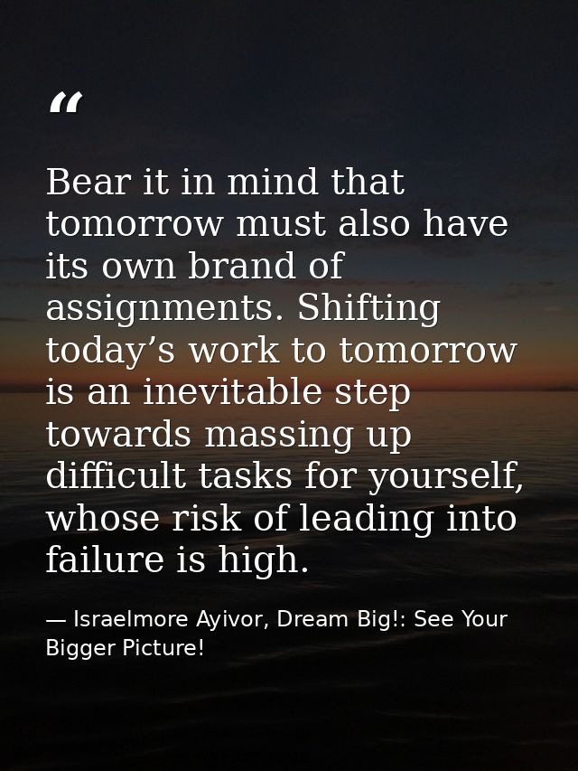 Bear it in mind that tomorrow must also have its own brand of assignments. Shifting today’s work to tomorrow is an inevi — Israelmore Ayivor, Dream Big!: See Your Bigger Picture!