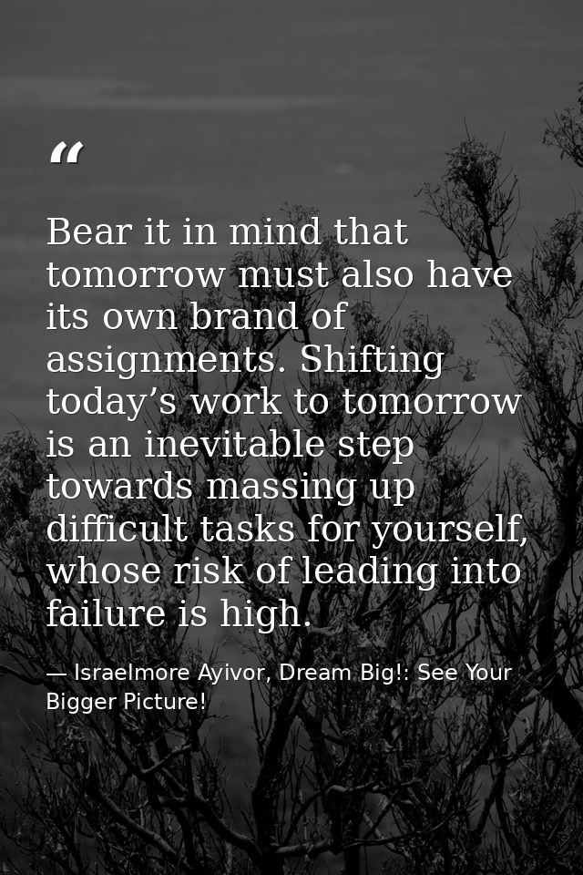 Bear it in mind that tomorrow must also have its own brand of assignments. Shifting today’s work to tomorrow is an inevi — Israelmore Ayivor, Dream Big!: See Your Bigger Picture!