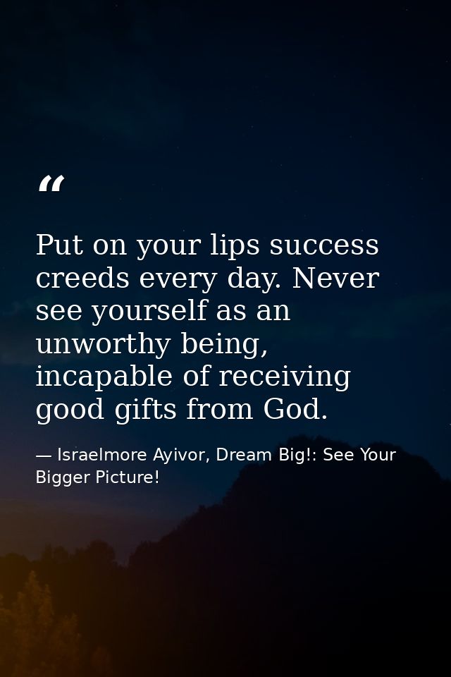 Put on your lips success creeds every day. Never see yourself as an unworthy being, incapable of receiving good gifts fr — Israelmore Ayivor, Dream Big!: See Your Bigger Picture!