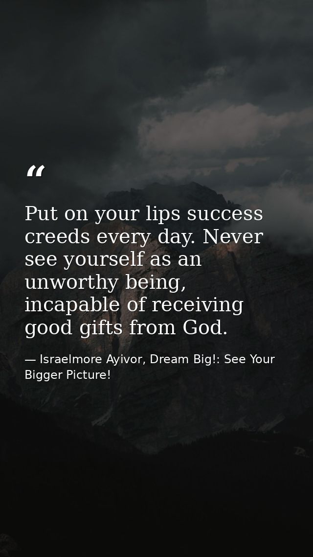 Put on your lips success creeds every day. Never see yourself as an unworthy being, incapable of receiving good gifts fr — Israelmore Ayivor, Dream Big!: See Your Bigger Picture!
