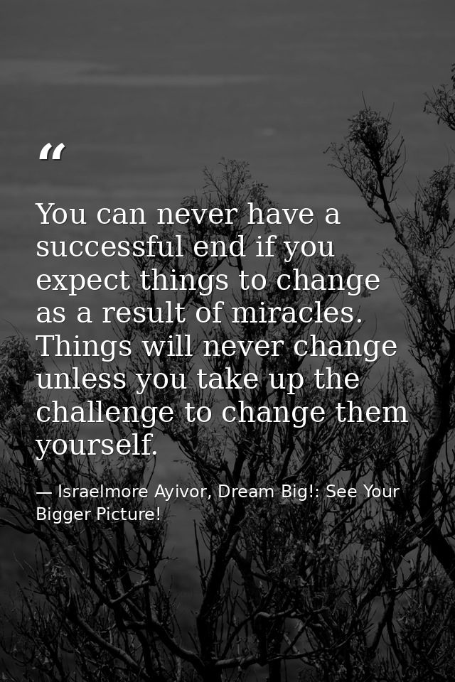 You can never have a successful end if you expect things to change as a result of miracles. Things will never change unl — Israelmore Ayivor, Dream Big!: See Your Bigger Picture!