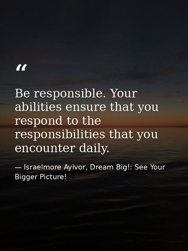 Be responsible. Your abilities ensure that you respond to the responsibilities that you encounter daily. — Israelmore Ayivor, Dream Big!: See Your Bigger Picture!