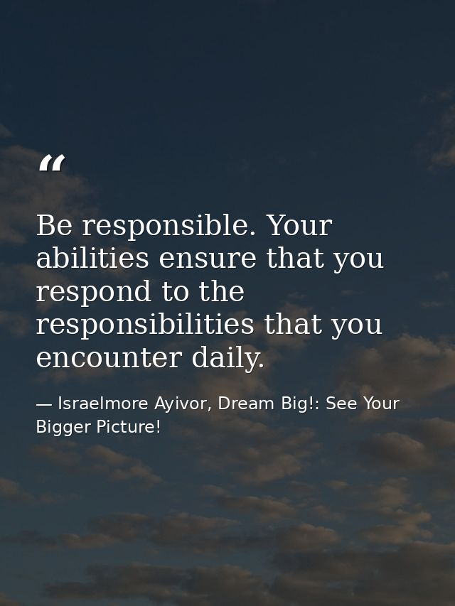 Be responsible. Your abilities ensure that you respond to the responsibilities that you encounter daily. — Israelmore Ayivor, Dream Big!: See Your Bigger Picture!