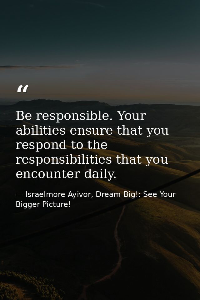 Be responsible. Your abilities ensure that you respond to the responsibilities that you encounter daily. — Israelmore Ayivor, Dream Big!: See Your Bigger Picture!
