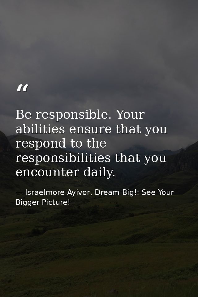 Be responsible. Your abilities ensure that you respond to the responsibilities that you encounter daily. — Israelmore Ayivor, Dream Big!: See Your Bigger Picture!