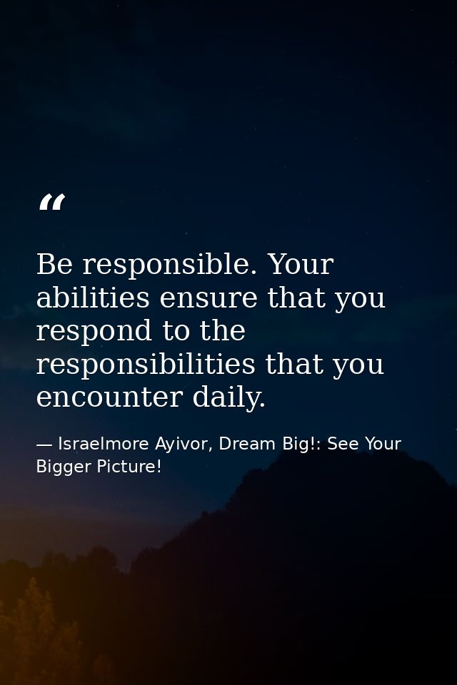 Be responsible. Your abilities ensure that you respond to the responsibilities that you encounter daily. — Israelmore Ayivor, Dream Big!: See Your Bigger Picture!